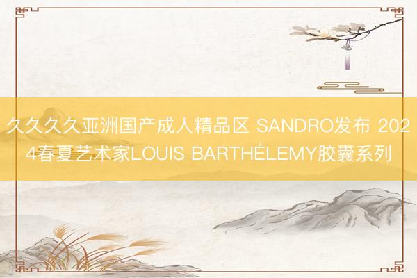 久久久久亚洲国产成人精品区 SANDRO发布 2024春夏艺术家LOUIS BARTHÉLEMY胶囊系列