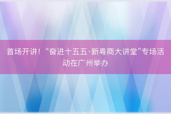首场开讲！“奋进十五五·新粤商大讲堂”专场活动在广州举办