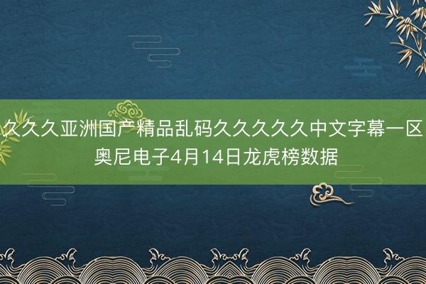 久久久亚洲国产精品乱码久久久久久中文字幕一区 奥尼电子4月14日龙虎榜数据