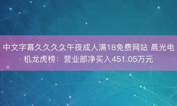 中文字幕久久久久午夜成人满18免费网站 晨光电机龙虎榜：营业部净买入451.05万元