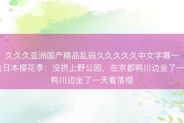 久久久亚洲国产精品乱码久久久久久中文字幕一区 春天去日本樱花季：没挤上野公园，在京都鸭川边坐了一天看落樱
