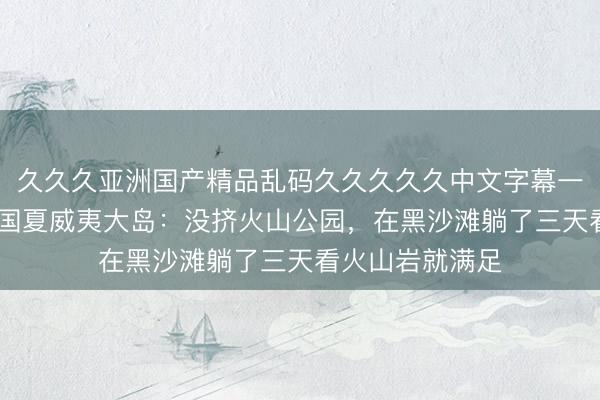 久久久亚洲国产精品乱码久久久久久中文字幕一区 一个人去美国夏威夷大岛：没挤火山公园，在黑沙滩躺了三天看火山岩就满足