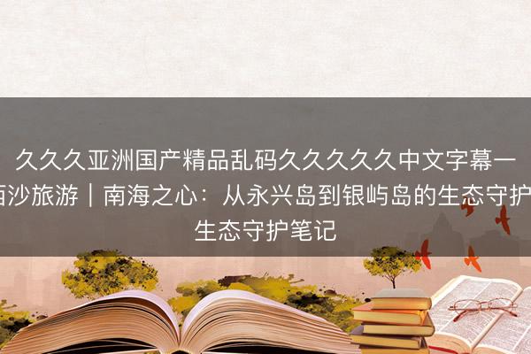 久久久亚洲国产精品乱码久久久久久中文字幕一区 西沙旅游｜南海之心：从永兴岛到银屿岛的生态守护笔记