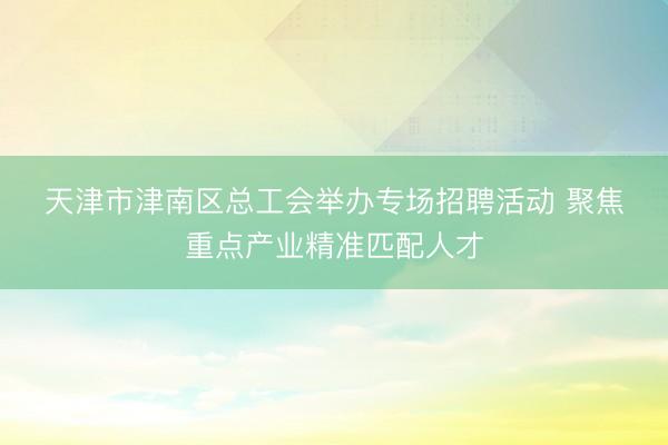 天津市津南区总工会举办专场招聘活动 聚焦重点产业精准匹配人才