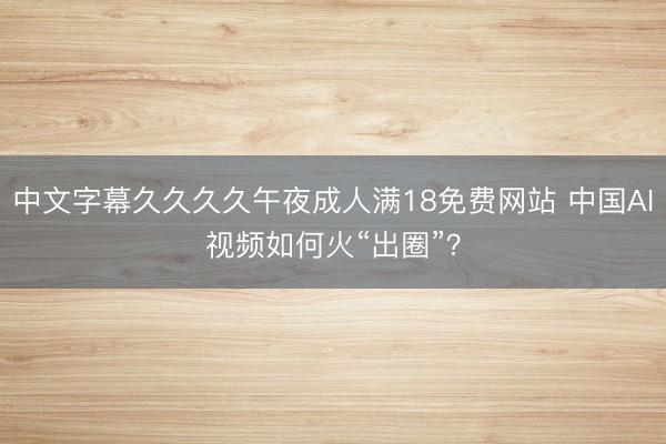 中文字幕久久久久午夜成人满18免费网站 中国AI视频如何火“出圈”？