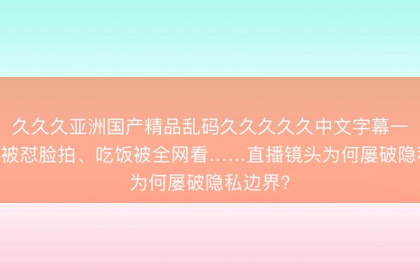 久久久亚洲国产精品乱码久久久久久中文字幕一区 理发被怼脸拍、吃饭被全网看……直播镜头为何屡破隐私边界？