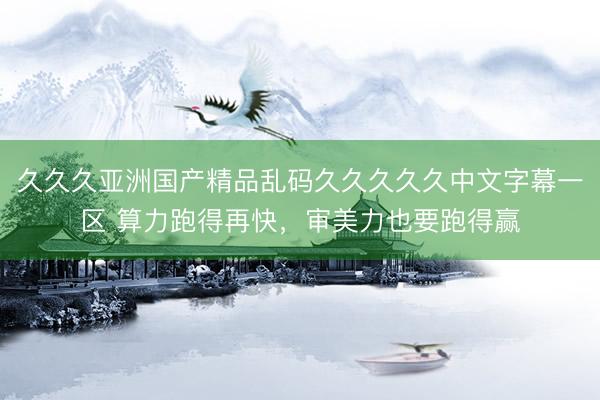 久久久亚洲国产精品乱码久久久久久中文字幕一区 算力跑得再快，审美力也要跑得赢