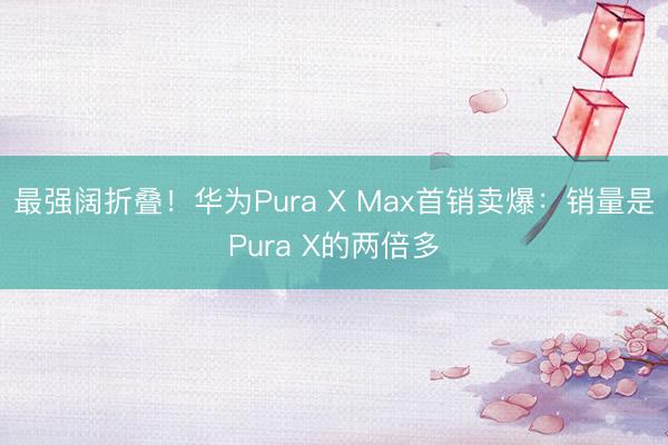 最强阔折叠！华为Pura X Max首销卖爆：销量是Pura X的两倍多