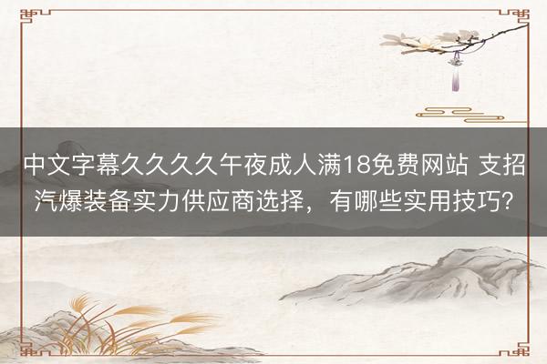 中文字幕久久久久午夜成人满18免费网站 支招汽爆装备实力供应商选择，有哪些实用技巧？
