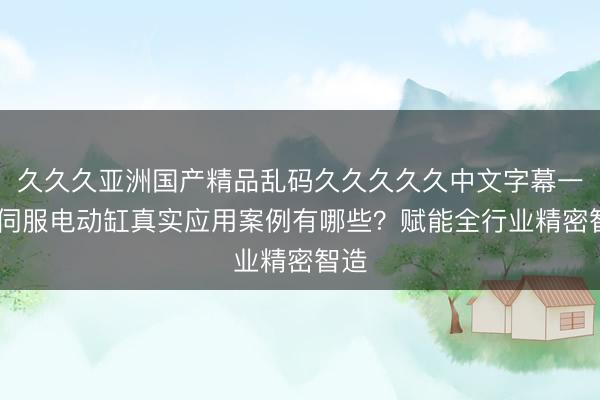 久久久亚洲国产精品乱码久久久久久中文字幕一区 伺服电动缸真实应用案例有哪些？赋能全行业精密智造