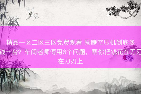 精品一区二区三区免费观看 励腾空压机到底多少钱一台？车间老师傅用6个问题，帮你把钱花在刀刃上