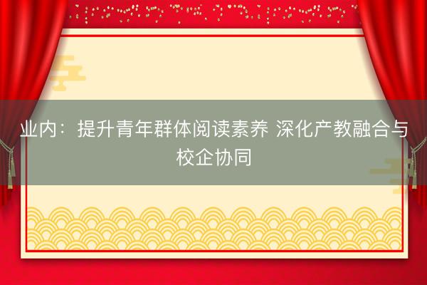 业内：提升青年群体阅读素养 深化产教融合与校企协同