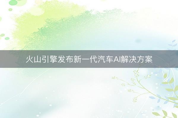火山引擎发布新一代汽车AI解决方案