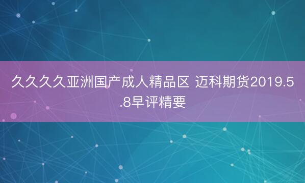 久久久久亚洲国产成人精品区 迈科期货2019.5.8早评精要