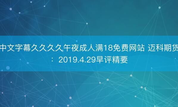 中文字幕久久久久午夜成人满18免费网站 迈科期货：2019.4.29早评精要