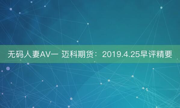 无码人妻AV一 迈科期货：2019.4.25早评精要