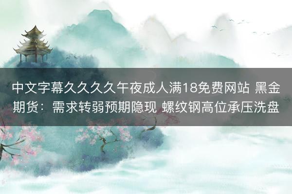 中文字幕久久久久午夜成人满18免费网站 黑金期货：需求转弱预期隐现 螺纹钢高位承压洗盘