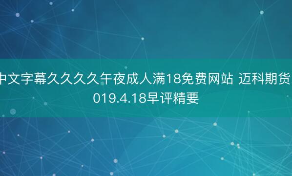 中文字幕久久久久午夜成人满18免费网站 迈科期货2019.4.18早评精要