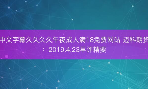 中文字幕久久久久午夜成人满18免费网站 迈科期货：2019.4.23早评精要