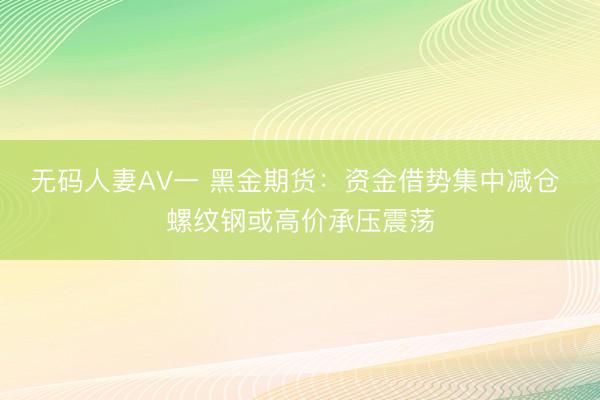 无码人妻AV一 黑金期货：资金借势集中减仓 螺纹钢或高价承压震荡