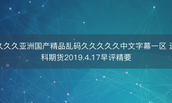 久久久亚洲国产精品乱码久久久久久中文字幕一区 迈科期货2019.4.17早评精要