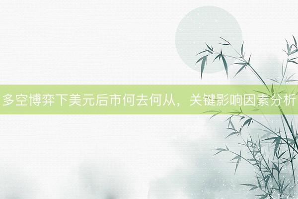 多空博弈下美元后市何去何从，关键影响因素分析
