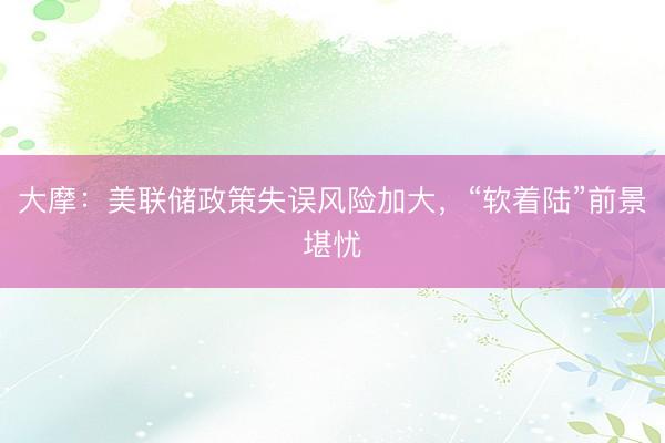 大摩：美联储政策失误风险加大，“软着陆”前景堪忧