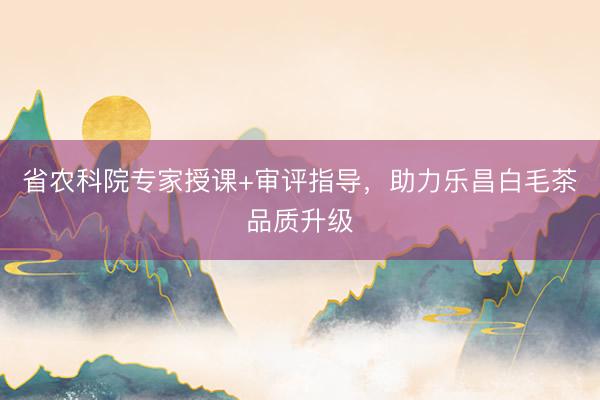 省农科院专家授课+审评指导，助力乐昌白毛茶品质升级