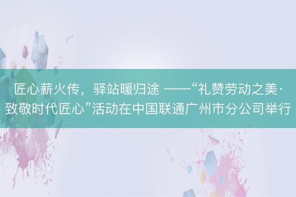 匠心薪火传，驿站暖归途 ——“礼赞劳动之美·致敬时代匠心”活动在中国联通广州市分公司举行
