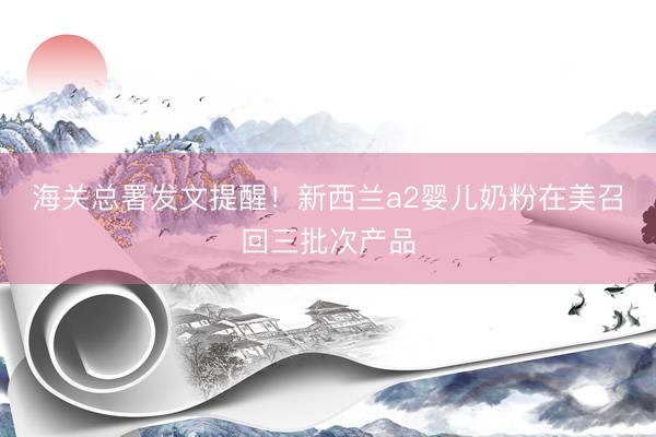 海关总署发文提醒！新西兰a2婴儿奶粉在美召回三批次产品
