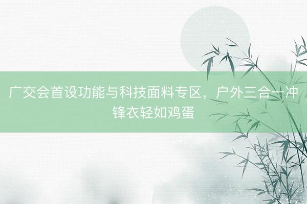 广交会首设功能与科技面料专区，户外三合一冲锋衣轻如鸡蛋