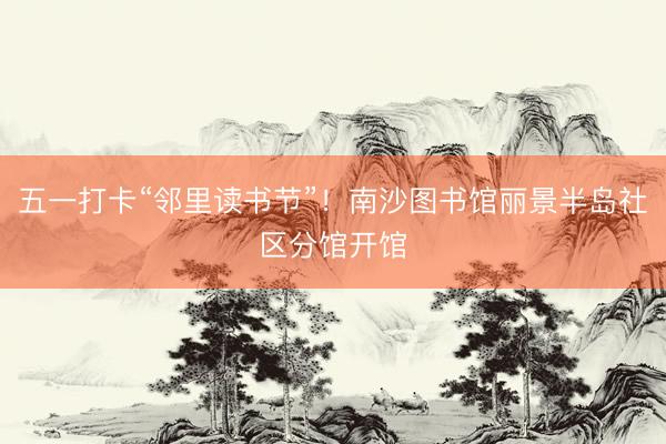 五一打卡“邻里读书节”！南沙图书馆丽景半岛社区分馆开馆