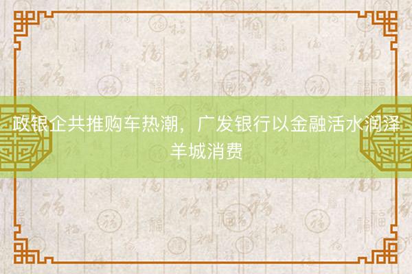政银企共推购车热潮，广发银行以金融活水润泽羊城消费