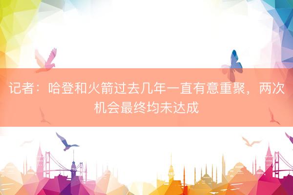记者：哈登和火箭过去几年一直有意重聚，两次机会最终均未达成