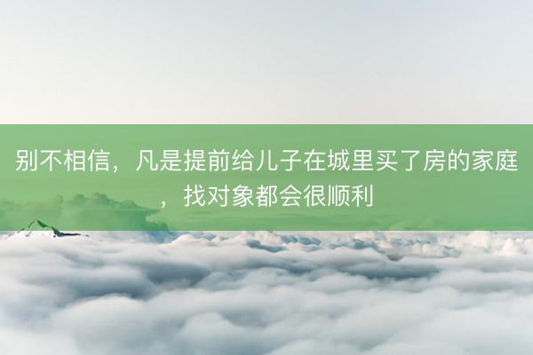 别不相信，凡是提前给儿子在城里买了房的家庭，找对象都会很顺利
