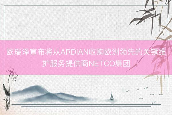 欧瑞泽宣布将从ARDIAN收购欧洲领先的关键维护服务提供商NETCO集团