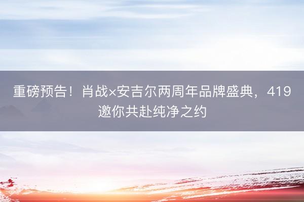 重磅预告！肖战×安吉尔两周年品牌盛典，419邀你共赴纯净之约