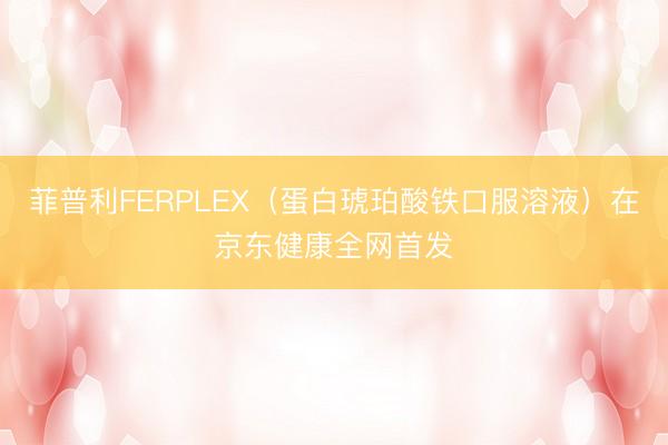 菲普利FERPLEX（蛋白琥珀酸铁口服溶液）在京东健康全网首发