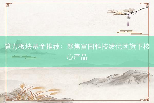 算力板块基金推荐：聚焦富国科技绩优团旗下核心产品