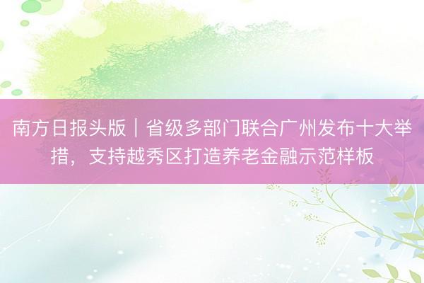南方日报头版｜省级多部门联合广州发布十大举措，支持越秀区打造养老金融示范样板