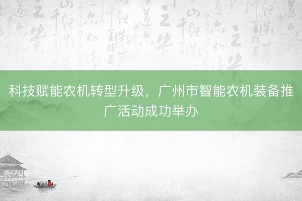 科技赋能农机转型升级，广州市智能农机装备推广活动成功举办