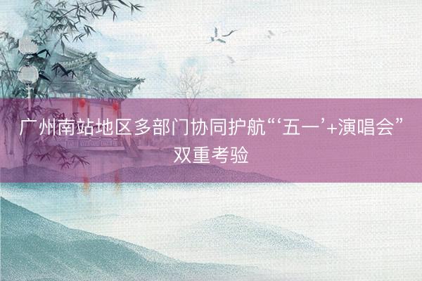 广州南站地区多部门协同护航“‘五一’+演唱会”双重考验