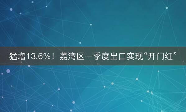 猛增13.6%！荔湾区一季度出口实现“开门红”