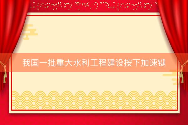 我国一批重大水利工程建设按下加速键