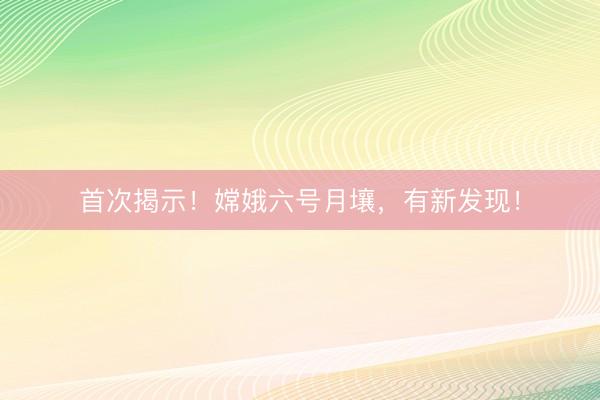 首次揭示！嫦娥六号月壤，有新发现！