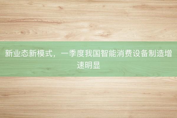 新业态新模式,一季度我国智能消费设备制造增速明显