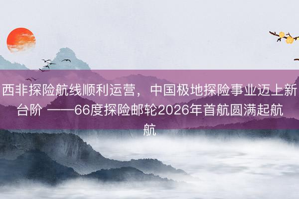 西非探险航线顺利运营，中国极地探险事业迈上新台阶 ——66度探险邮轮2026年首航圆满起航