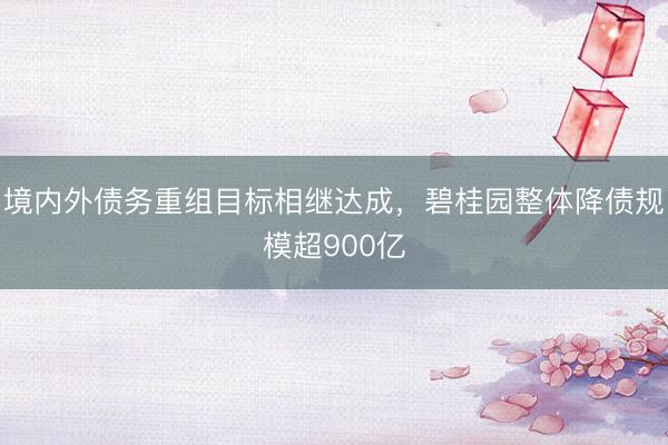 境内外债务重组目标相继达成，碧桂园整体降债规模超900亿