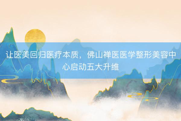 让医美回归医疗本质，佛山禅医医学整形美容中心启动五大升维