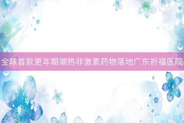 全球首款更年期潮热非激素药物落地广东祈福医院